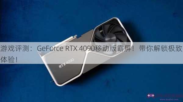 游戏评测：GeForce RTX 4090移动版霸屏！带你解锁极致体验！