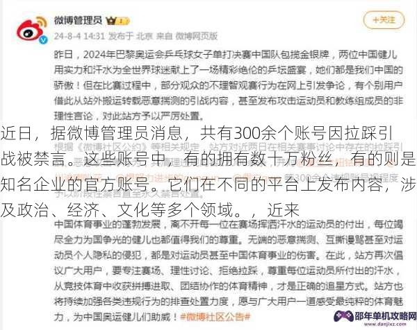 近日，据微博管理员消息，共有300余个账号因拉踩引战被禁言。这些账号中，有的拥有数十万粉丝，有的则是知名企业的官方账号。它们在不同的平台上发布内容，涉及政治、经济、文化等多个领域。，近来