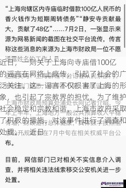 近日，一则关于上海向寺庙借100亿的谣言在网络上疯传，引起了社会的广泛关注。这一谣言不仅损害了上海的形象，也引起了宗教界的担忧。为了维护社会稳定和宗教和谐，上海市政府采取了积极的措施，对该事件进行了调查和处理。，近日