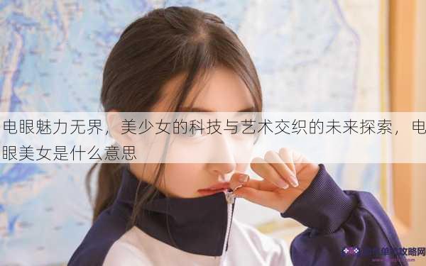 电眼魅力无界，美少女的科技与艺术交织的未来探索，电眼美女是什么意思