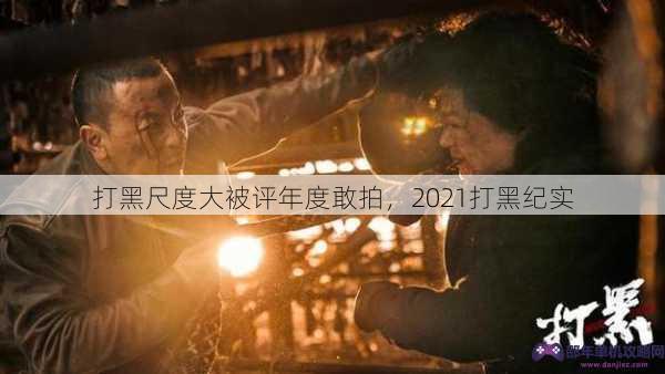 打黑尺度大被评年度敢拍，2021打黑纪实