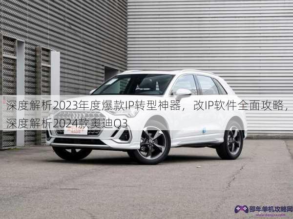 深度解析2023年度爆款IP转型神器，改IP软件全面攻略，深度解析2024款奥迪Q3